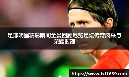 足球明星精彩瞬间全景回顾尽览足坛传奇风采与荣耀时刻